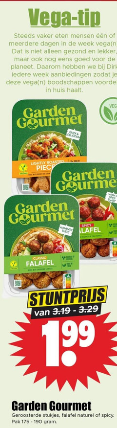 100 175 190 199 vega - tip steeds vaker eten mensen eeeen of meerdere dagen in de week   n dat is niet alleen gezond en lekker   maar ook nog eens goed voor planeet . daarom hebben we bij dirk iedere aanbiedingen zodat je deze   boodschappen voordelig huis haalt garden gourmet quick   delicious lightly roasted high piec vegan made with wheat and   fauthentic taste spicy lafel chickpers chili pepper a twist source protein classic falafel spices stuntprijs van 3.19-3.29 geroosterde stukjes naturel pak gram 